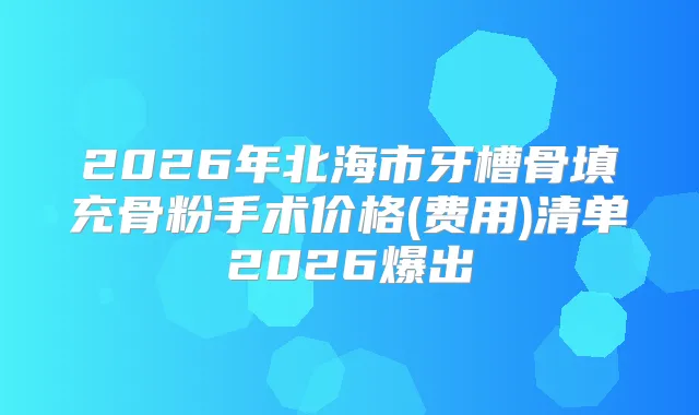 2026年北海市牙槽骨填充骨粉手术价格(费用)清单2026爆出