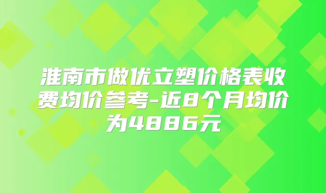 淮南市做优立塑价格表收费均价参考-近8个月均价为4886元