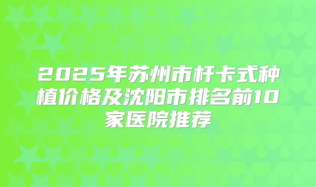 2025年苏州市杆卡式种植价格及沈阳市排名前10家医院推荐