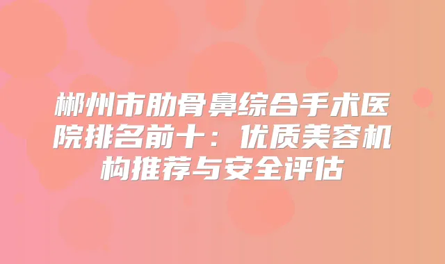 郴州市肋骨鼻综合手术医院排名前十：优质美容机构推荐与安全评估
