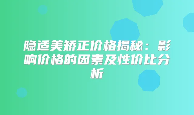 隐适美矫正价格揭秘：影响价格的因素及性价比分析