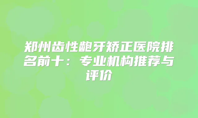 郑州齿性龅牙矫正医院排名前十：专业机构推荐与评价