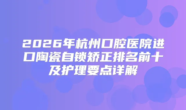 2026年杭州口腔医院进口陶瓷自锁矫正排名前十及护理要点详解