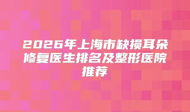 2026年上海市缺损耳朵修复医生排名及整形医院推荐