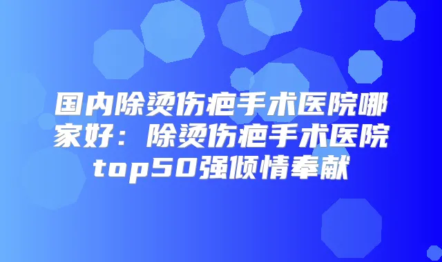 国内除烫伤疤手术医院哪家好：除烫伤疤手术医院top50强倾情奉献