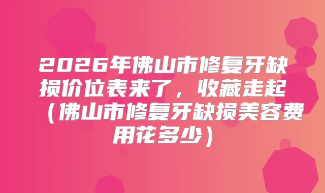 2026年佛山市修复牙缺损价位表来了，收藏走起（佛山市修复牙缺损美容费用花多少）