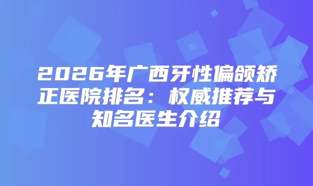 2026年广西牙性偏颌矫正医院排名：推荐与知名医生介绍