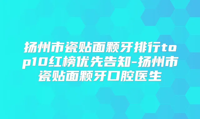 扬州市瓷贴面颗牙排行top10红榜优先告知-扬州市瓷贴面颗牙口腔医生