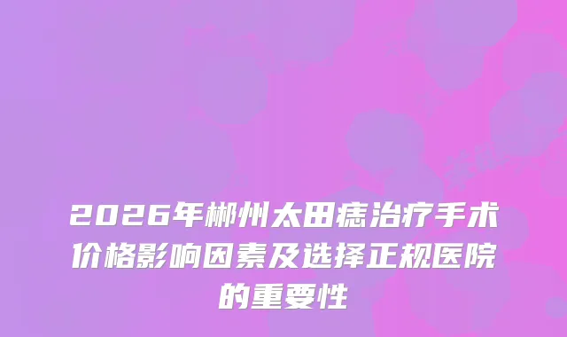 2026年郴州太田痣手术价格影响因素及选择正规医院的重要性