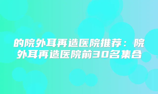 的院外耳再造医院推荐：院外耳再造医院前30名集合