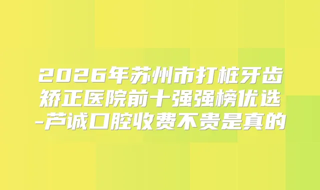 2026年苏州市打桩牙齿矫正医院前十强强榜优选-芦诚口腔收费不贵是真的