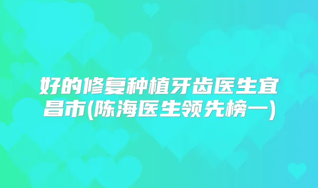 好的修复种植牙齿医生宜昌市(陈海医生领先榜一)