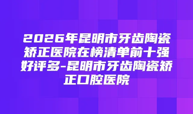 2026年昆明市牙齿陶瓷矫正医院在榜清单前十强好评多-昆明市牙齿陶瓷矫正口腔医院