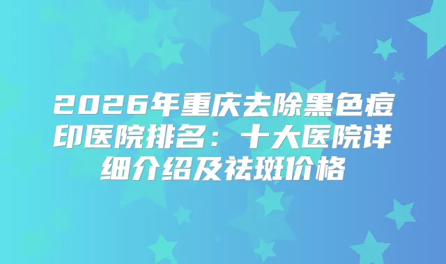 2026年重庆去除黑色痘印医院排名：十大医院详细介绍及祛斑价格