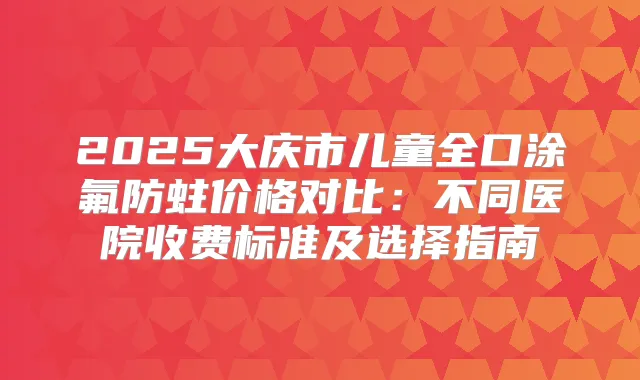2025大庆市儿童全口涂氟防蛀价格对比：不同医院收费标准及选择指南