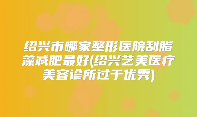 绍兴市哪家整形医院刮脂藻减肥好(绍兴艺美医疗美容诊所过于优秀)