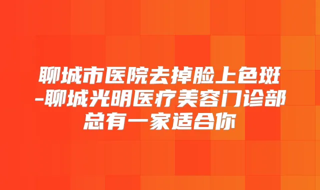 聊城市医院去掉脸上色斑-聊城光明医疗美容门诊部总有一家适合你