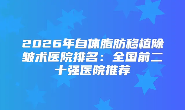2026年自体脂肪移植除皱术医院排名：全国前二十强医院推荐