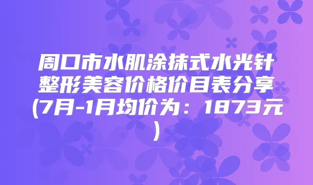 周口市水肌涂抹式水光针整形美容价格价目表分享(7月-1月均价为：1873元)