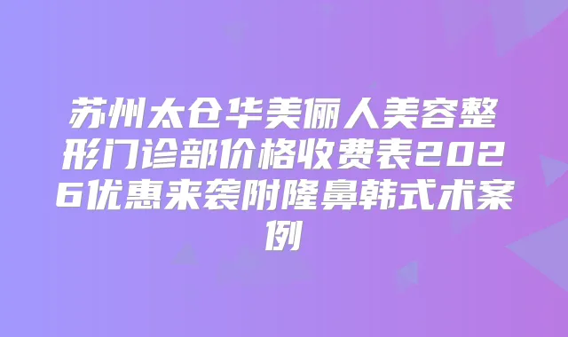 苏州太仓华美俪人美容整形门诊部价格收费表2026优惠来袭附隆鼻韩式术案例