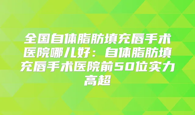 全国自体脂肪填充唇手术医院哪儿好:自体脂肪填充唇手术医院前50位实力高超