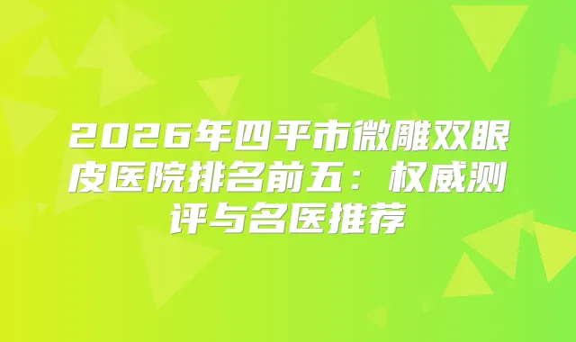 2026年四平市微雕双眼皮医院排名前五:测评与名医推荐