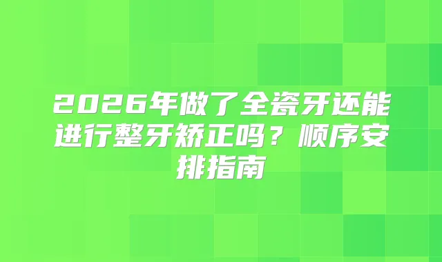 2026年做了全瓷牙还能进行整牙矫正吗？顺序安排指南