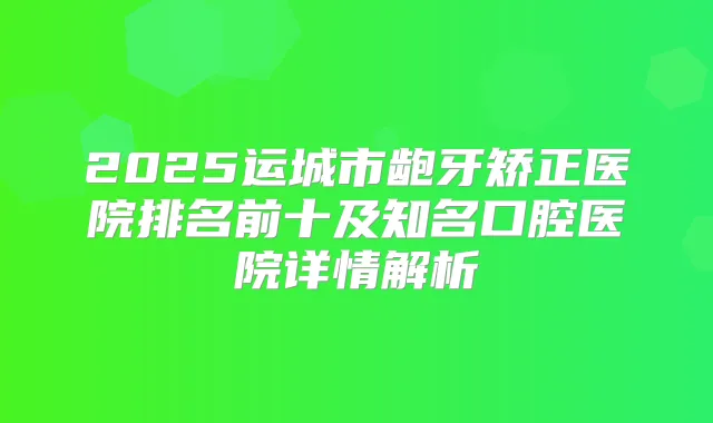 2025运城市龅牙矫正医院排名前十及知名口腔医院详情解析