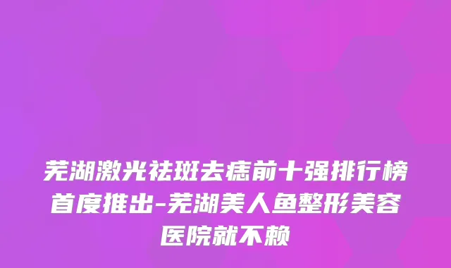 芜湖激光祛斑去痣前十强排行榜首度推出-芜湖美人鱼整形美容医院就不赖