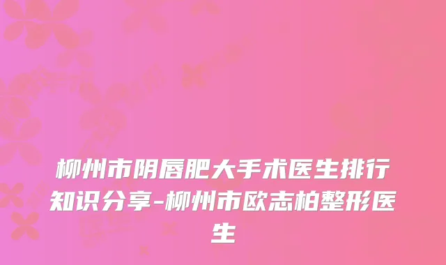 柳州市阴唇肥大手术医生排行知识分享-柳州市欧志柏整形医生