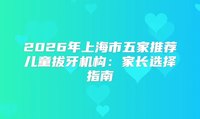 2026年上海市五家推荐儿童拔牙机构：家长选择指南