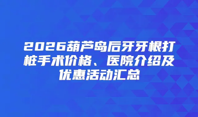 2026葫芦岛后牙牙根打桩手术价格、医院介绍及优惠活动汇总