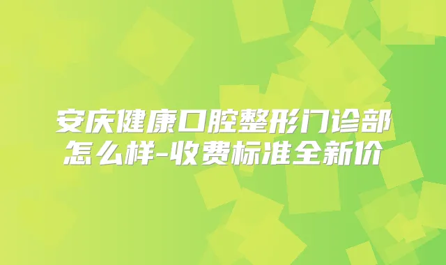 安庆健康口腔整形门诊部怎么样-收费标准全新价