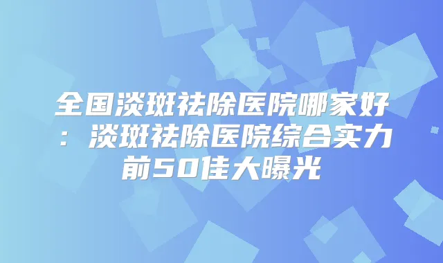 全国淡斑祛除医院哪家好：淡斑祛除医院综合实力前50佳大曝光
