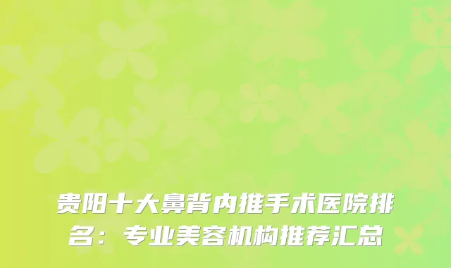 贵阳十大鼻背内推手术医院排名：专业美容机构推荐汇总