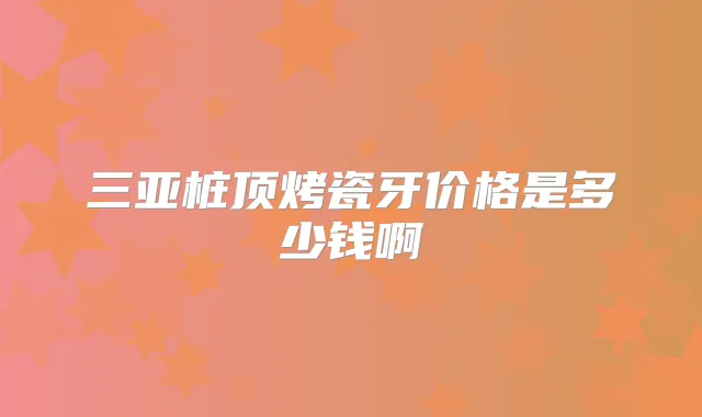 三亚桩顶烤瓷牙价格是多少钱啊