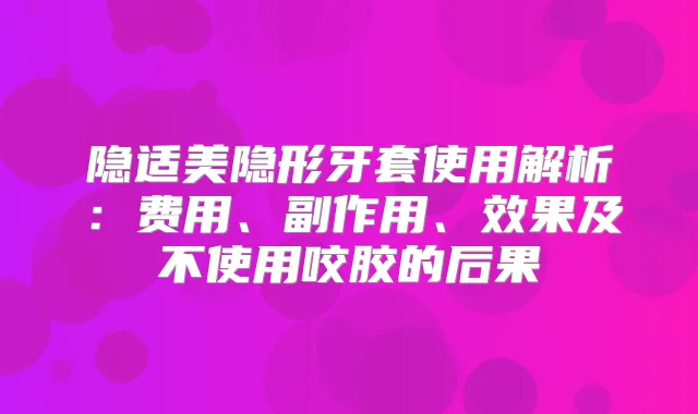 隐适美隐形牙套使用解析：费用、副作用、效果及不使用咬胶的后果