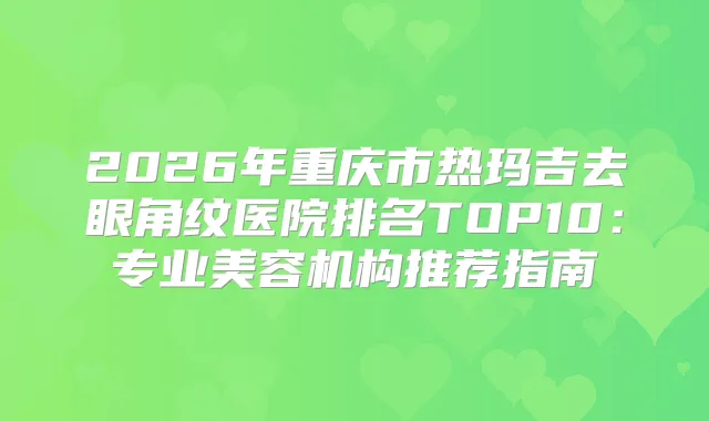 2026年重庆市热玛吉去眼角纹医院排名TOP10：专业美容机构推荐指南