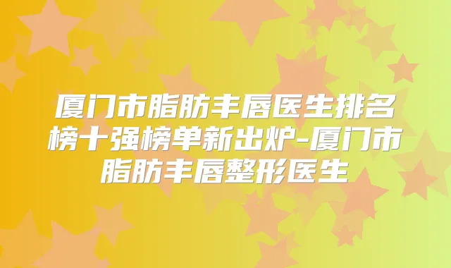 厦门市脂肪丰唇医生排名榜十强榜单新出炉-厦门市脂肪丰唇整形医生