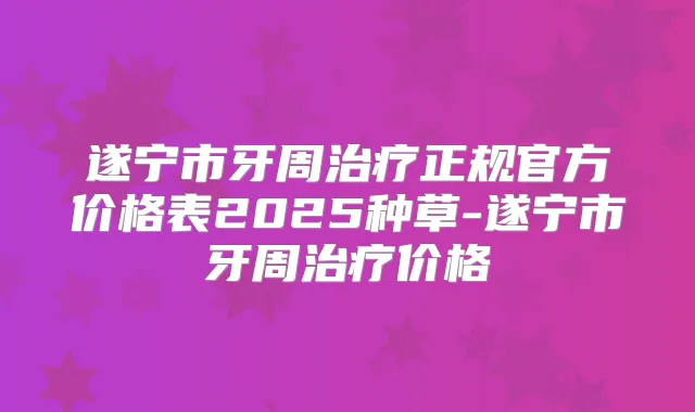 遂宁市牙周正规官方价格表2025种草-遂宁市牙周价格