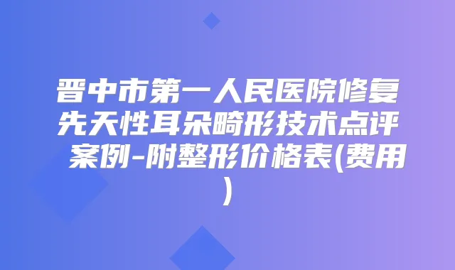 晋中市第一人民医院修复先天性耳朵畸形技术点评 案例-附整形价格表(费用)