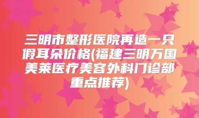 三明市整形医院再造一只假耳朵价格(福建三明万国美莱医疗美容外科门诊部重点推荐)