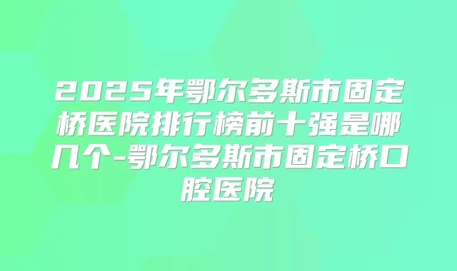 2025年鄂尔多斯市固定桥医院排行榜前十强是哪几个-鄂尔多斯市固定桥口腔医院