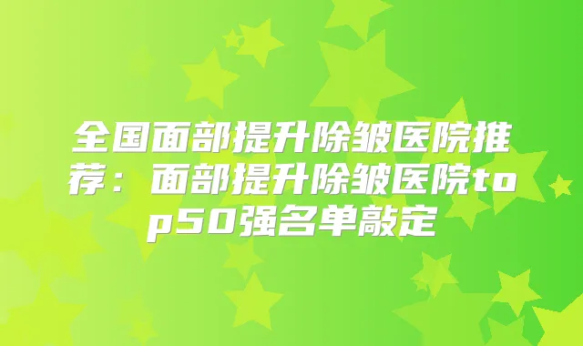 全国面部提升除皱医院推荐：面部提升除皱医院top50强名单敲定