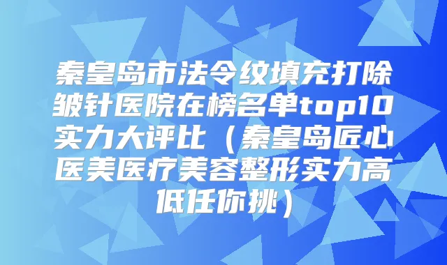 秦皇岛市法令纹填充打除皱针医院在榜名单top10实力大评比(秦皇岛匠心医美医疗美容整形实力高低任你挑)