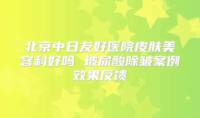 北京中日友好医院皮肤美容科好吗 玻尿酸除皱案例效果反馈