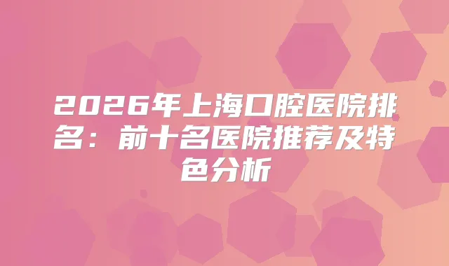 2026年上海口腔医院排名：前十名医院推荐及特色分析