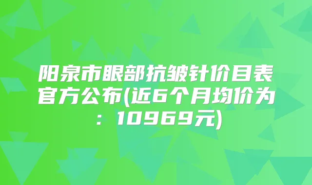 阳泉市眼部抗皱针价目表官方公布(近6个月均价为:10969元)
