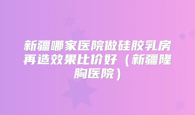 新疆哪家医院做硅胶乳房再造效果比价好（新疆隆胸医院）