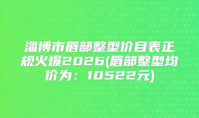 淄博市唇部整型价目表正规火爆2026(唇部整型均价为：10522元)